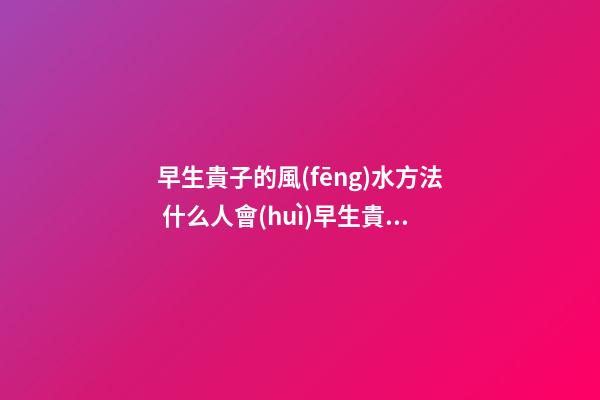 早生貴子的風(fēng)水方法 什么人會(huì)早生貴子